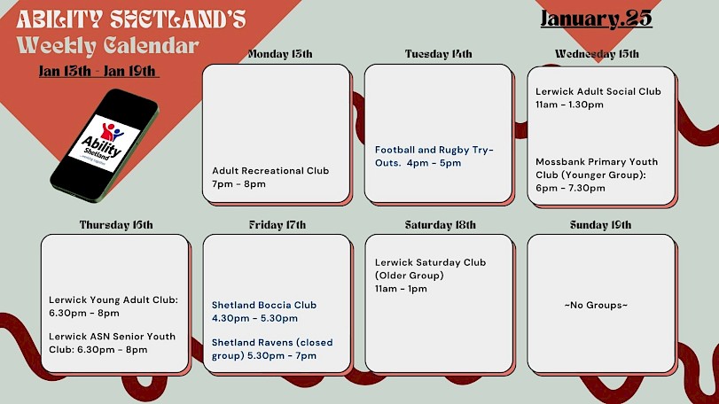 Weekly Calendar for 13th to 19th of January. Monday- Adult Recreational Club. Tuesday- Football and Rugby Try Outs. Wednesday- Lerwick Adult Social Club and Mossbank Primary Youth Club. Thursday- Lerwick Young Adult Club and ASN Senior Youth Club. Friday- Shetland Boccia Club and Shetland Ravens Closed Practice. Saturday- Lerwick Saturday Club
